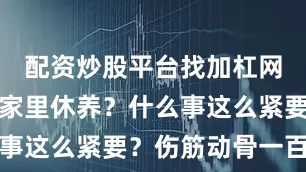 配资炒股平台找加杠网怎么不在家里休养？什么事这么紧要？伤筋动骨一百天
