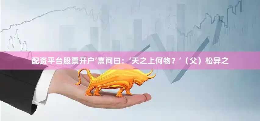 配资平台股票开户’熹问曰：‘天之上何物？’（父）松异之