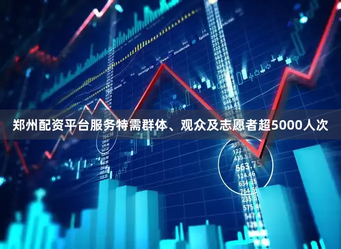 郑州配资平台服务特需群体、观众及志愿者超5000人次