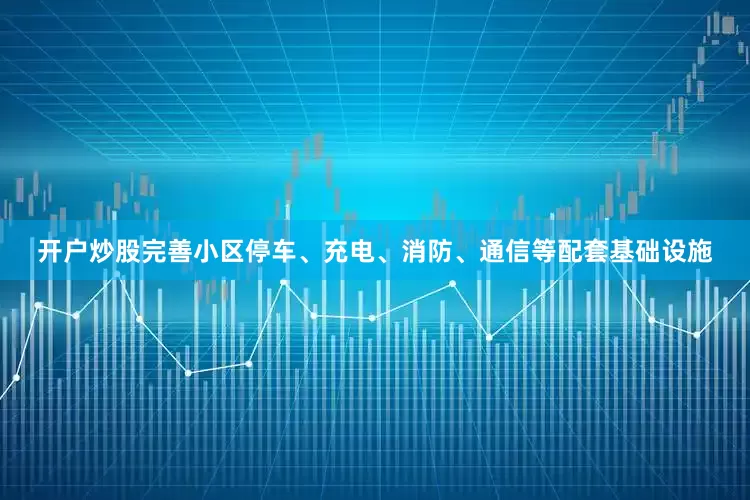 开户炒股完善小区停车、充电、消防、通信等配套基础设施