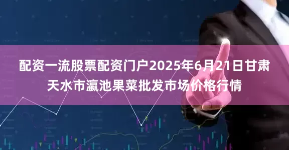 配资一流股票配资门户2025年6月21日甘肃天水市瀛池果菜批发市场价格行情