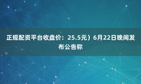正规配资平台收盘价：25.5元）6月22日晚间发布公告称
