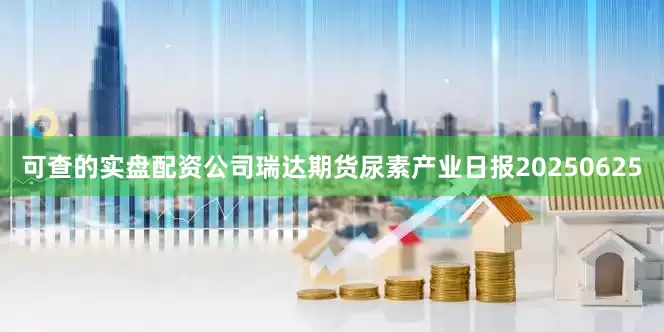 可查的实盘配资公司瑞达期货尿素产业日报20250625