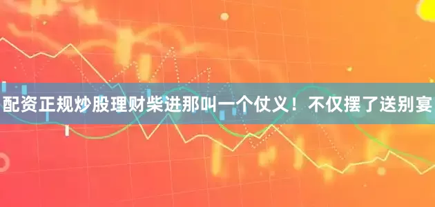配资正规炒股理财柴进那叫一个仗义！不仅摆了送别宴