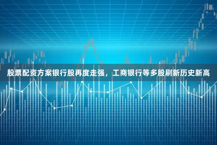 股票配资方案银行股再度走强，工商银行等多股刷新历史新高