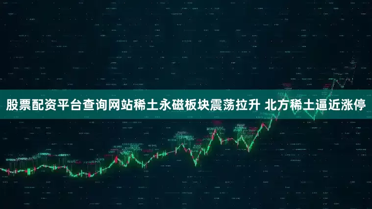 股票配资平台查询网站稀土永磁板块震荡拉升 北方稀土逼近涨停