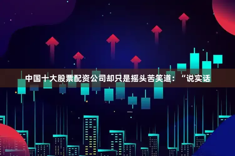 中国十大股票配资公司却只是摇头苦笑道：“说实话