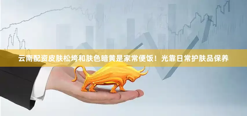 云南配资皮肤松垮和肤色暗黄是家常便饭！光靠日常护肤品保养