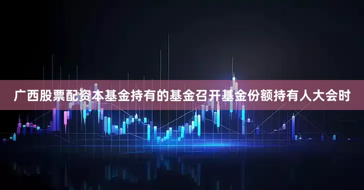广西股票配资本基金持有的基金召开基金份额持有人大会时
