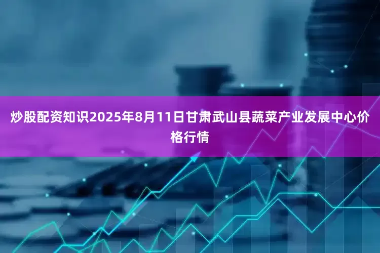 炒股配资知识2025年8月11日甘肃武山县蔬菜产业发展中心价格行情