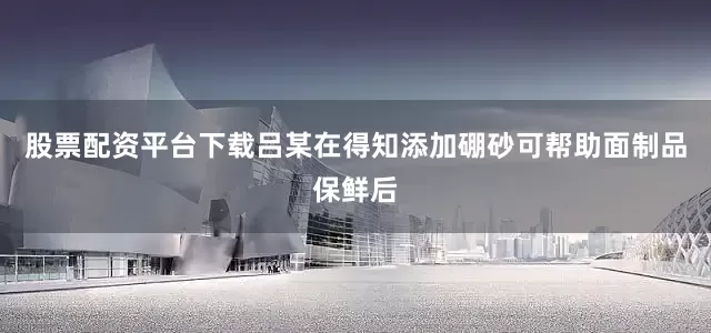 股票配资平台下载吕某在得知添加硼砂可帮助面制品保鲜后
