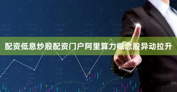 配资低息炒股配资门户阿里算力概念股异动拉升