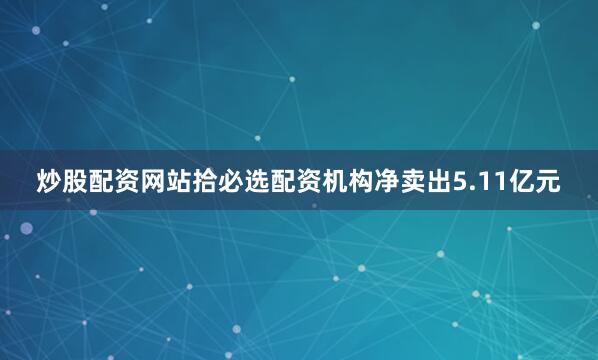 炒股配资网站拾必选配资机构净卖出5.11亿元