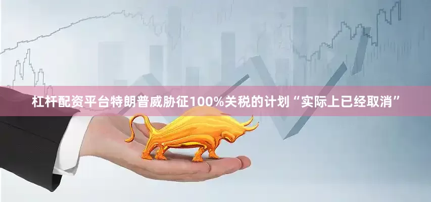 杠杆配资平台特朗普威胁征100%关税的计划“实际上已经取消”