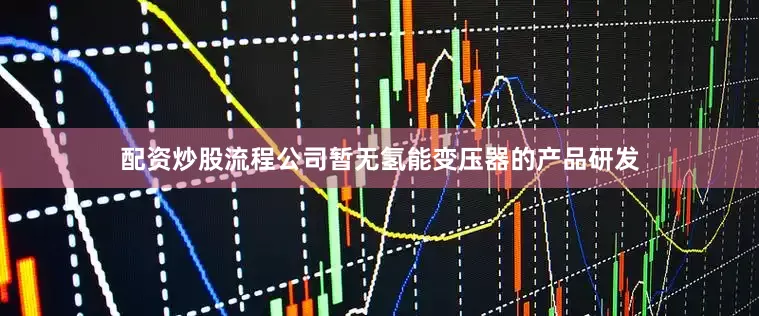 配资炒股流程公司暂无氢能变压器的产品研发